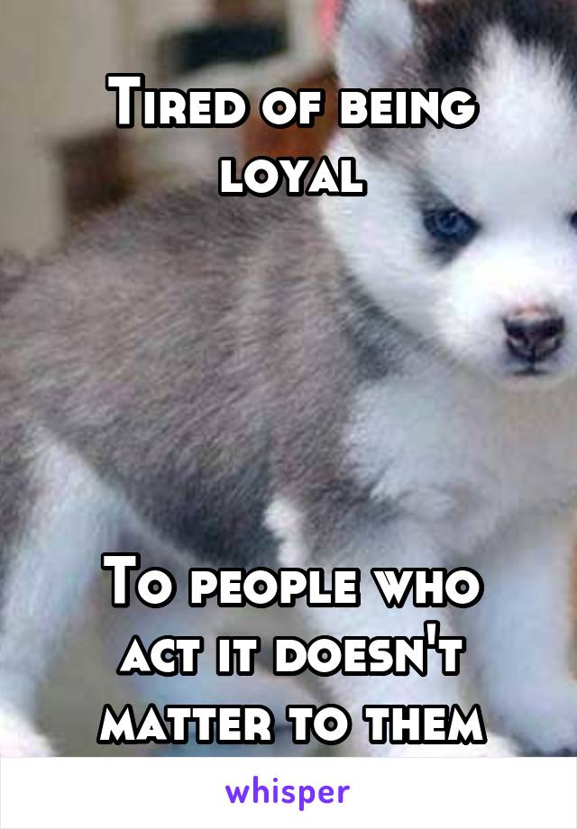 Tired of being loyal





To people who act it doesn't matter to them