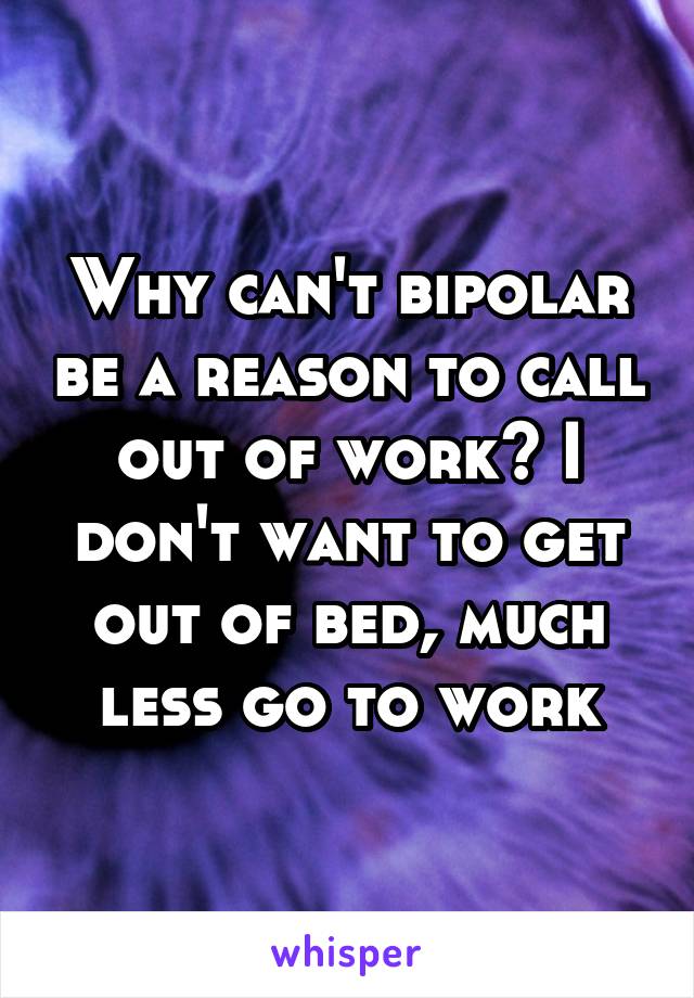 Why can't bipolar be a reason to call out of work? I don't want to get out of bed, much less go to work