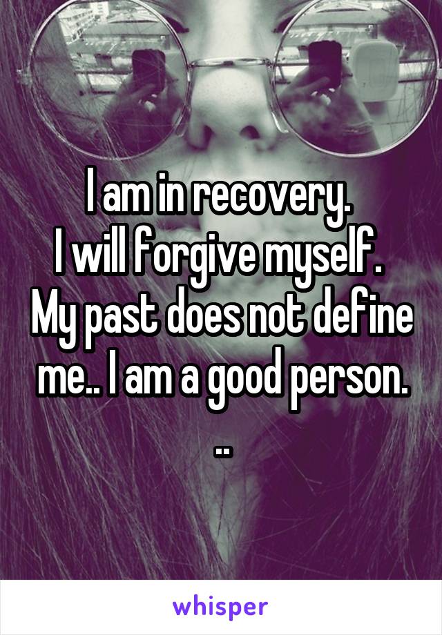 I am in recovery. 
I will forgive myself.  My past does not define me.. I am a good person. ..