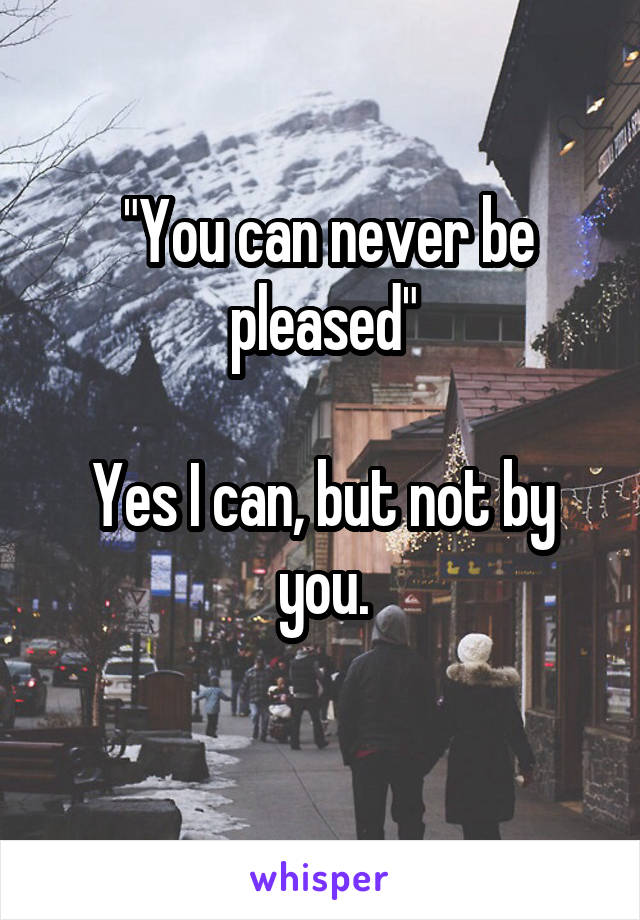  "You can never be pleased"

Yes I can, but not by you.
