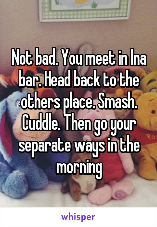Not bad. You meet in Ina bar. Head back to the others place. Smash. Cuddle. Then go your separate ways in the morning
