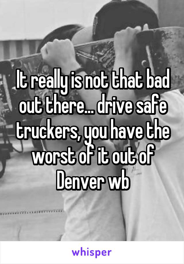 It really is not that bad out there... drive safe truckers, you have the worst of it out of Denver wb