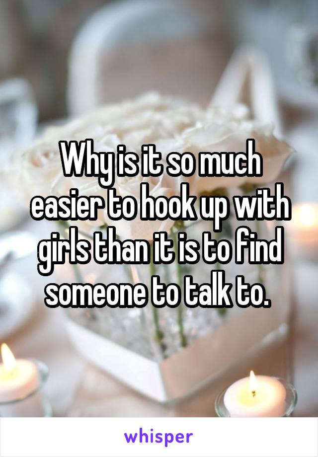 Why is it so much easier to hook up with girls than it is to find someone to talk to. 