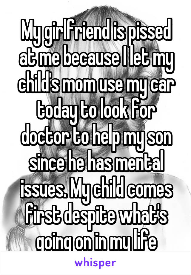 My girlfriend is pissed at me because I let my child's mom use my car today to look for doctor to help my son since he has mental issues. My child comes first despite what's going on in my life