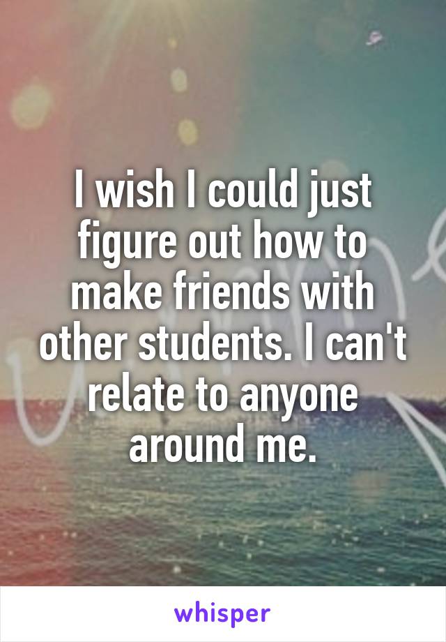 I wish I could just figure out how to make friends with other students. I can't relate to anyone around me.