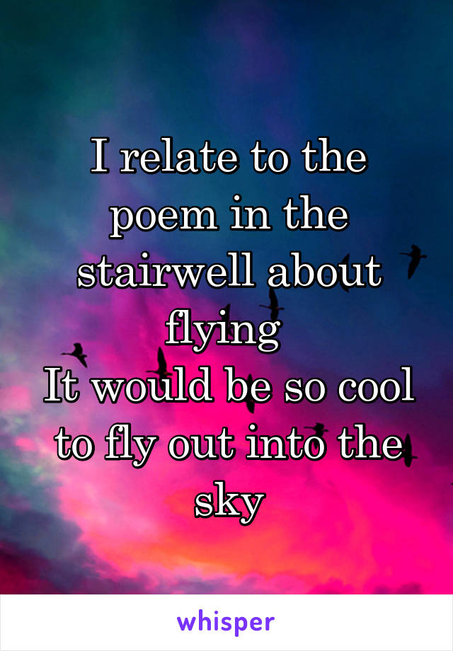 I relate to the poem in the stairwell about flying 
It would be so cool to fly out into the sky