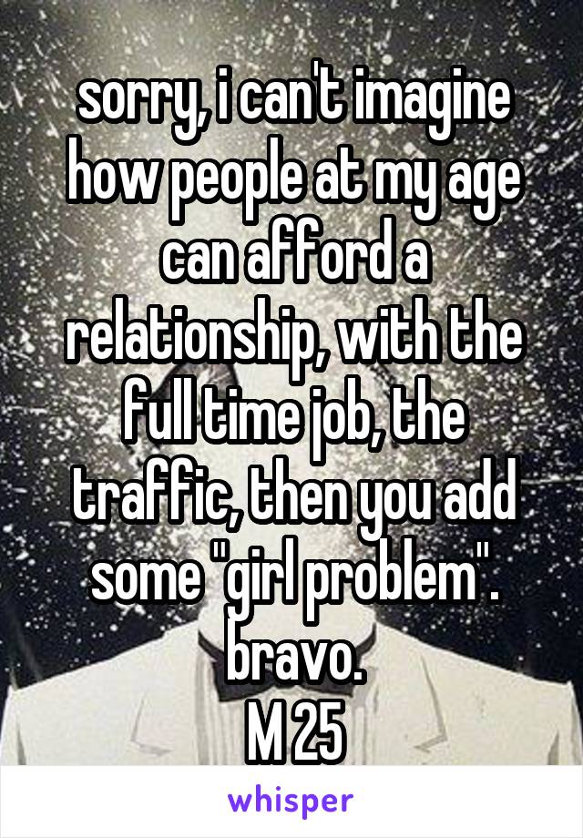 sorry, i can't imagine how people at my age can afford a relationship, with the full time job, the traffic, then you add some "girl problem".
bravo.
M 25