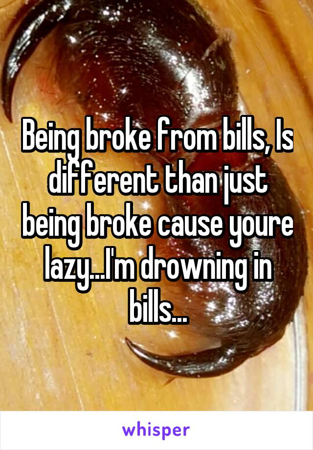 Being broke from bills, Is different than just being broke cause youre lazy...I'm drowning in bills...