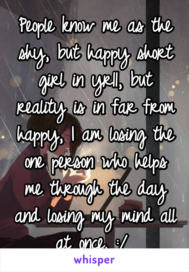 People know me as the shy, but happy short girl in yr11, but reality is in far from happy, I am losing the one person who helps me through the day and losing my mind all at once. :/ 