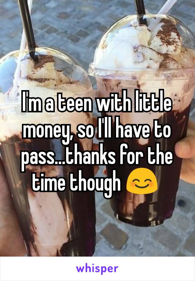 I'm a teen with little money, so I'll have to pass...thanks for the time though 😊 