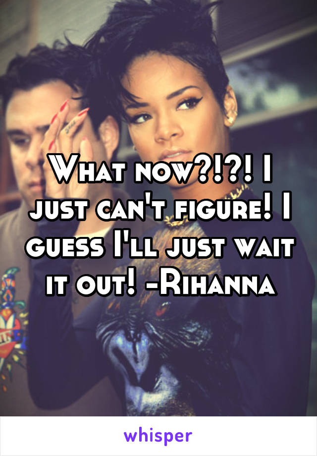 What now?!?! I just can't figure! I guess I'll just wait it out! -Rihanna