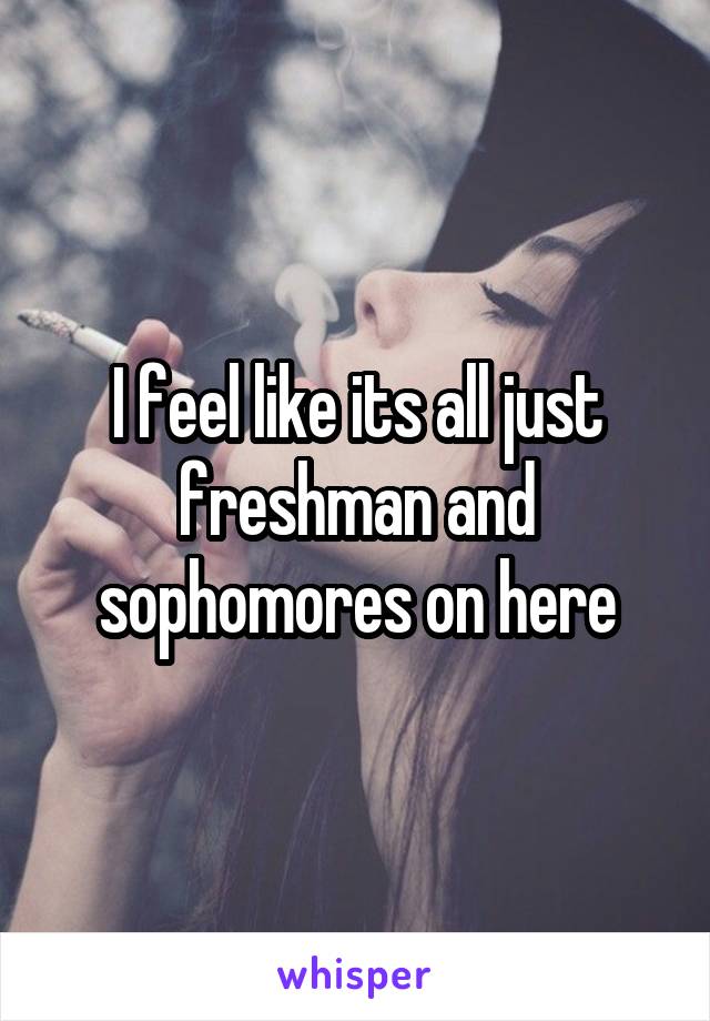 I feel like its all just freshman and sophomores on here