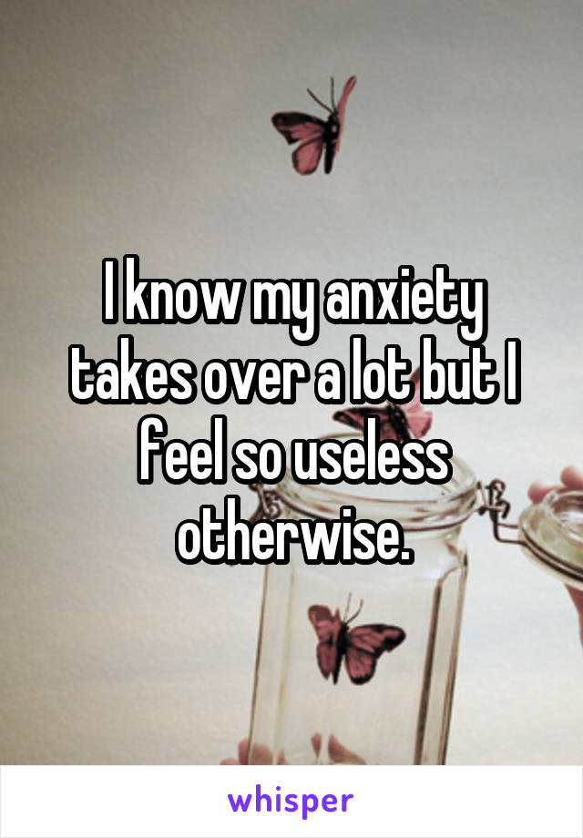 I know my anxiety takes over a lot but I feel so useless otherwise.