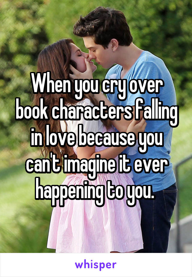 When you cry over book characters falling in love because you can't imagine it ever happening to you. 