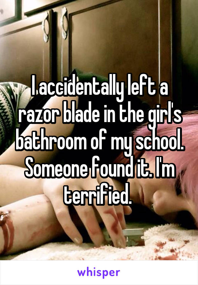 I accidentally left a razor blade in the girl's bathroom of my school. Someone found it. I'm terrified. 