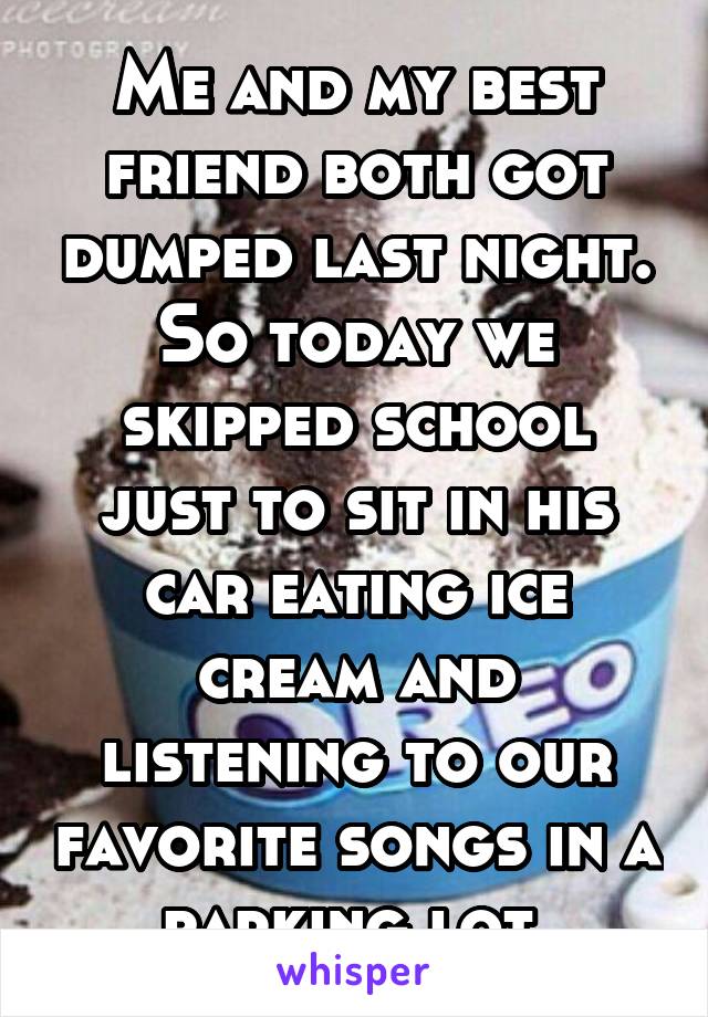 Me and my best friend both got dumped last night. So today we skipped school just to sit in his car eating ice cream and listening to our favorite songs in a parking lot.