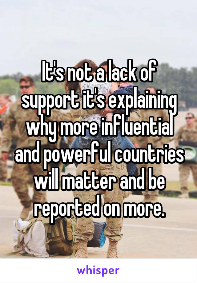 It's not a lack of support it's explaining why more influential and powerful countries will matter and be reported on more.