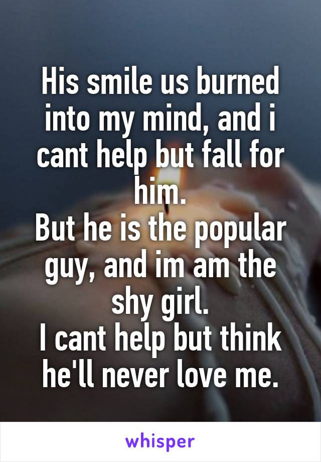 His smile us burned into my mind, and i cant help but fall for him.
But he is the popular guy, and im am the shy girl.
I cant help but think he'll never love me.