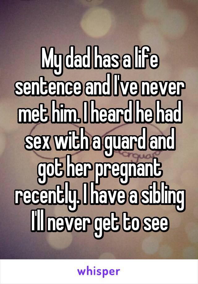 My dad has a life sentence and I've never met him. I heard he had sex with a guard and got her pregnant recently. I have a sibling I'll never get to see