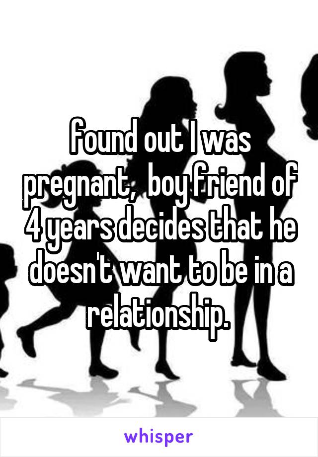 found out I was pregnant,  boy friend of 4 years decides that he doesn't want to be in a relationship. 