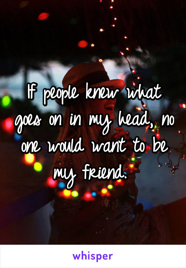 If people knew what goes on in my head, no one would want to be my friend. 