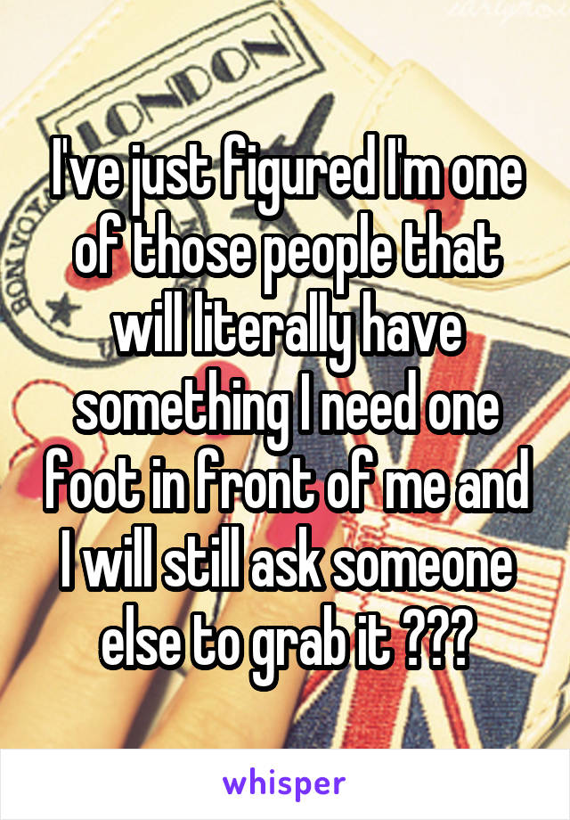 I've just figured I'm one of those people that will literally have something I need one foot in front of me and I will still ask someone else to grab it 😂😂🙊