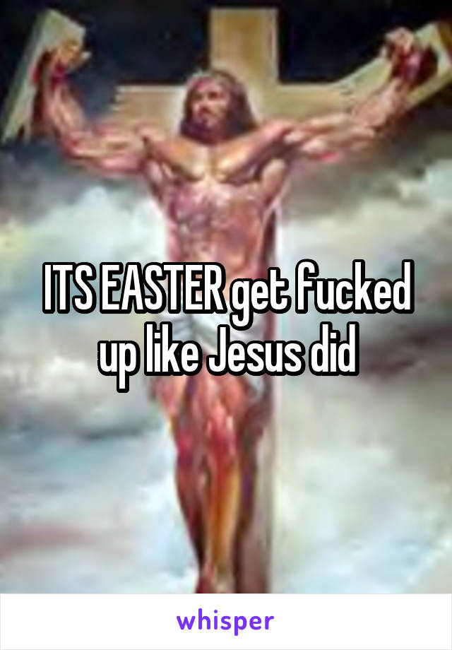 ITS EASTER get fucked up like Jesus did