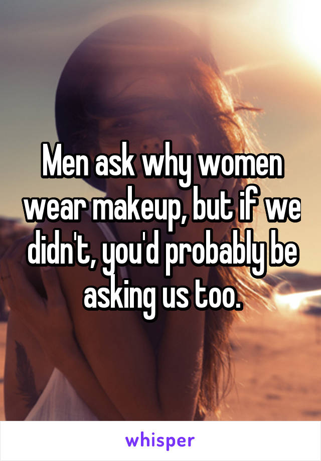 Men ask why women wear makeup, but if we didn't, you'd probably be asking us too.