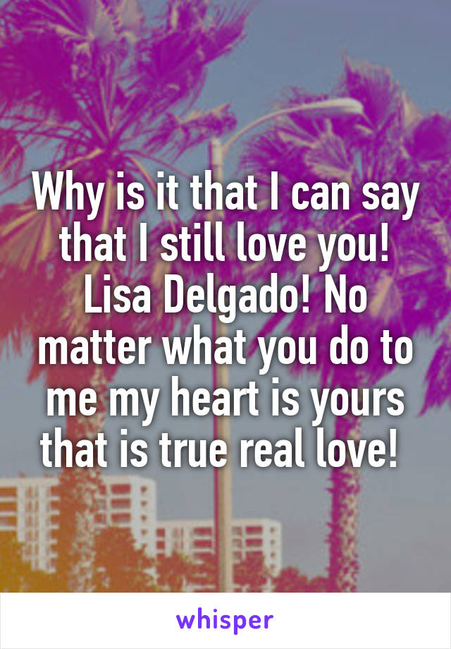 Why is it that I can say that I still love you! Lisa Delgado! No matter what you do to me my heart is yours that is true real love! 