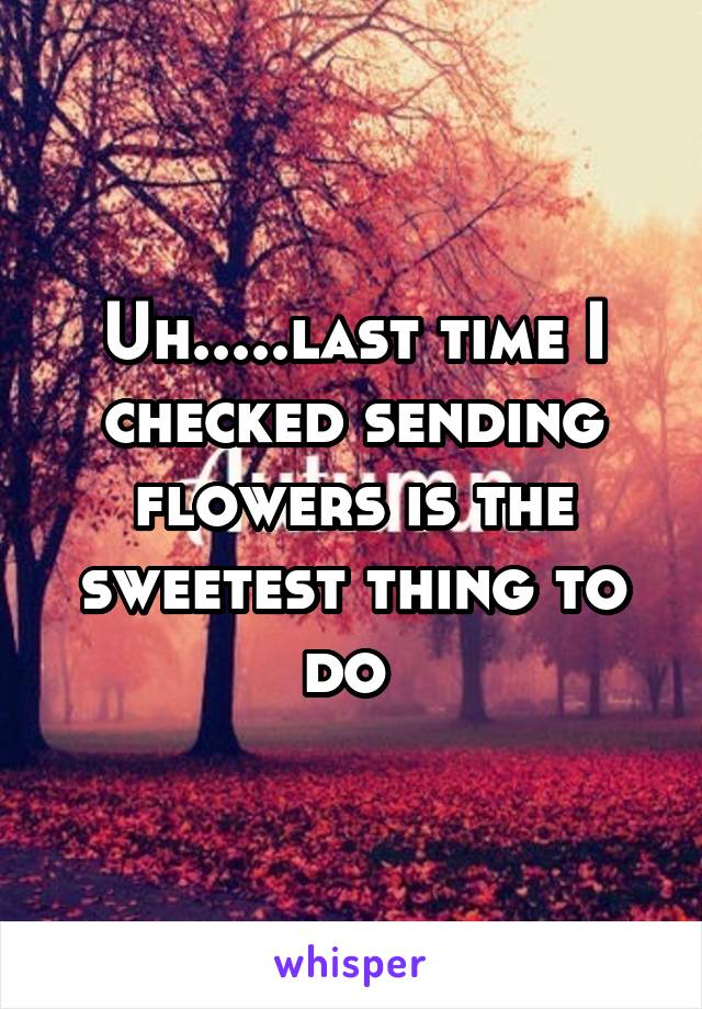 Uh.....last time I checked sending flowers is the sweetest thing to do 