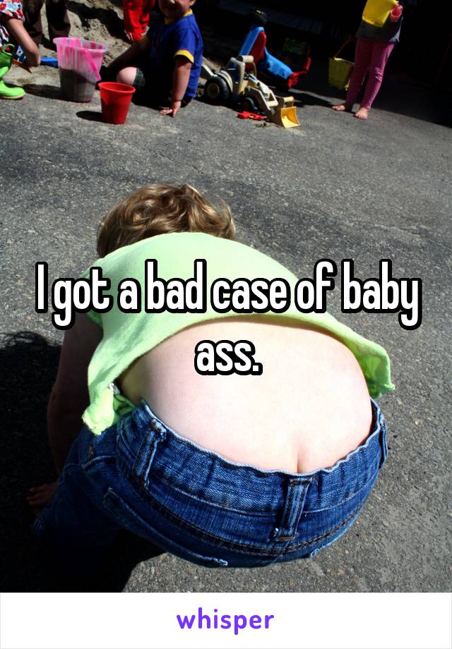 I got a bad case of baby ass.