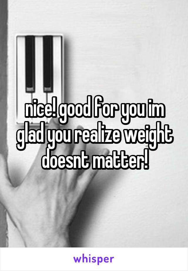 nice! good for you im glad you realize weight doesnt matter!