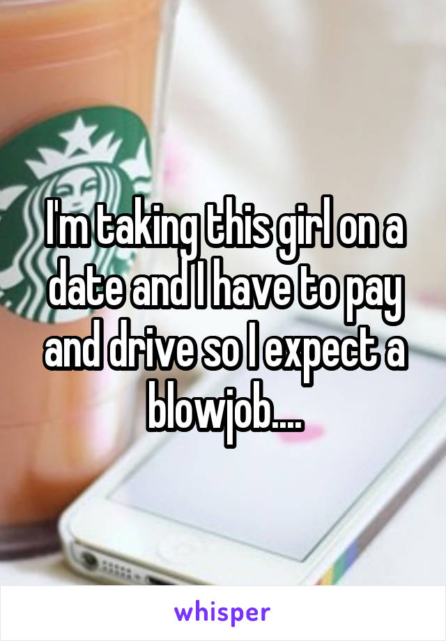 I'm taking this girl on a date and I have to pay and drive so I expect a blowjob....