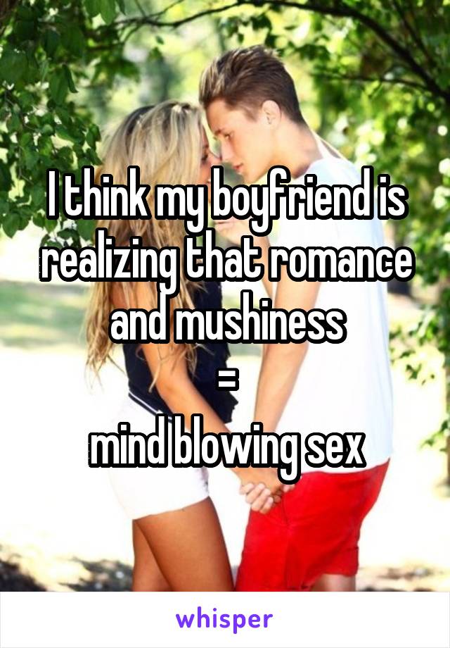 I think my boyfriend is realizing that romance and mushiness
 = 
mind blowing sex