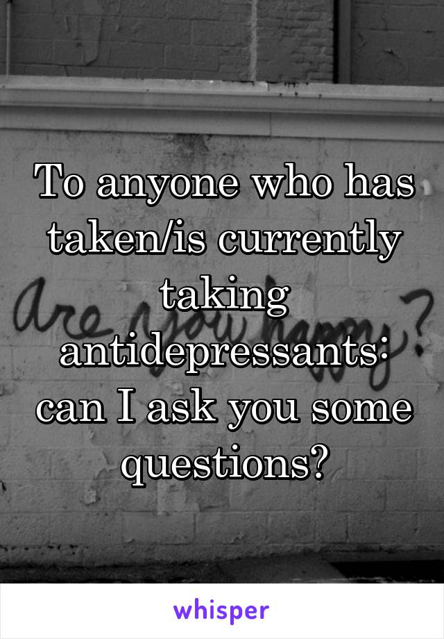 To anyone who has taken/is currently taking antidepressants: can I ask you some questions?