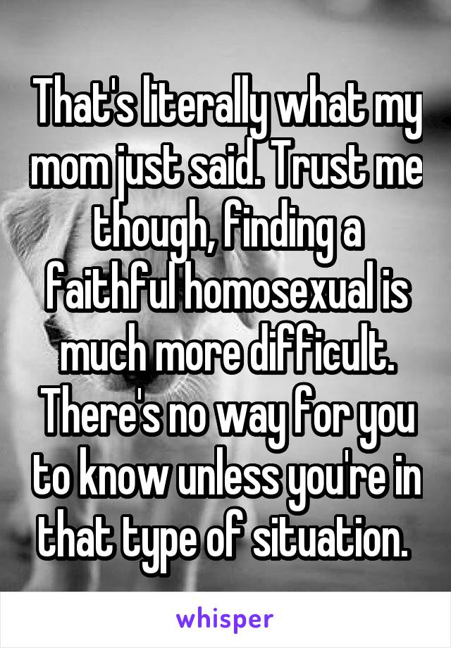 That's literally what my mom just said. Trust me though, finding a faithful homosexual is much more difficult. There's no way for you to know unless you're in that type of situation. 