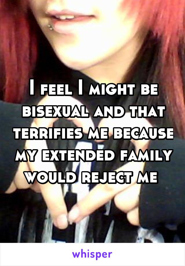 I feel I might be bisexual and that terrifies me because my extended family would reject me 