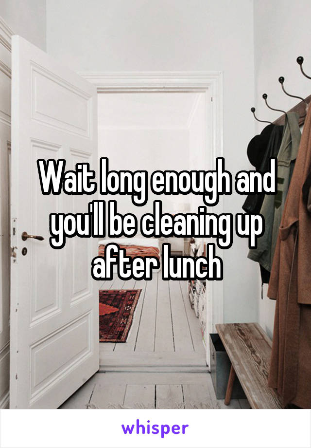 Wait long enough and you'll be cleaning up after lunch