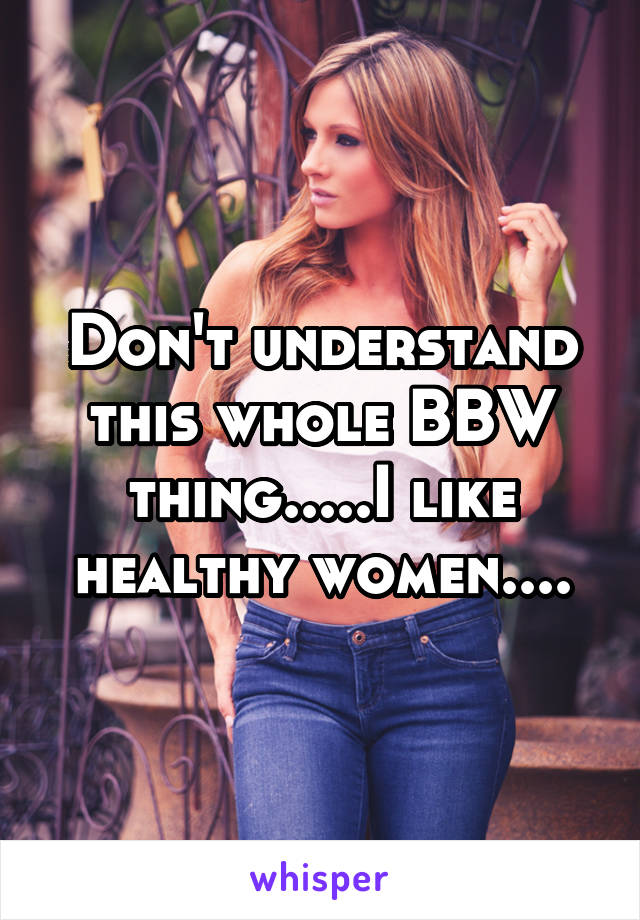 Don't understand this whole BBW thing.....I like healthy women....