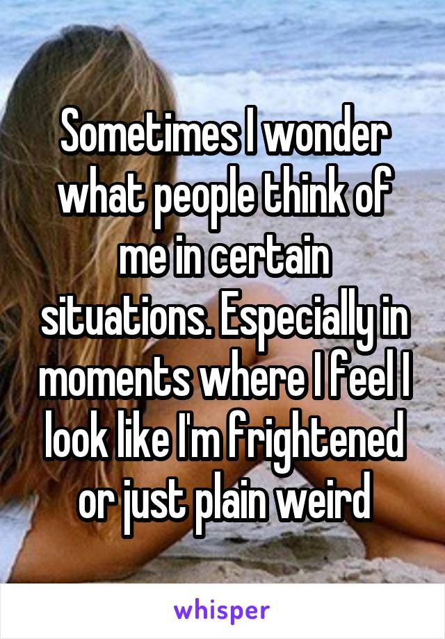 Sometimes I wonder what people think of me in certain situations. Especially in moments where I feel I look like I'm frightened or just plain weird