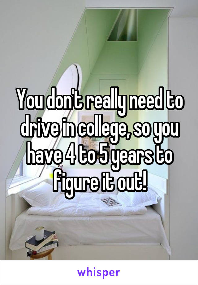 You don't really need to drive in college, so you have 4 to 5 years to figure it out!