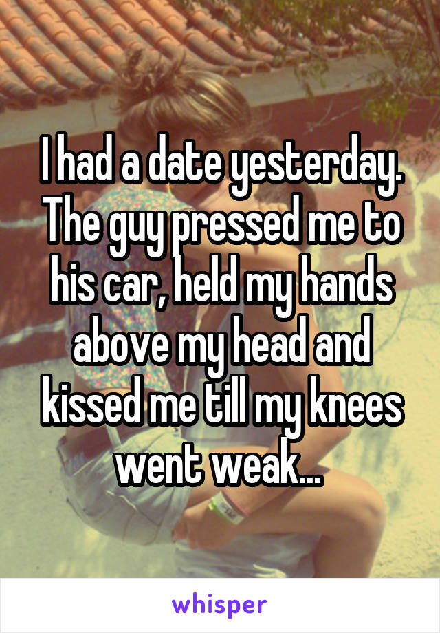 I had a date yesterday.
The guy pressed me to his car, held my hands above my head and kissed me till my knees went weak... 