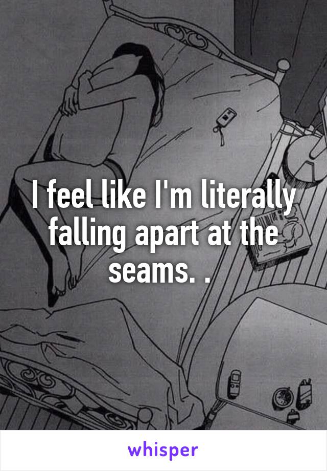 I feel like I'm literally falling apart at the seams. . 