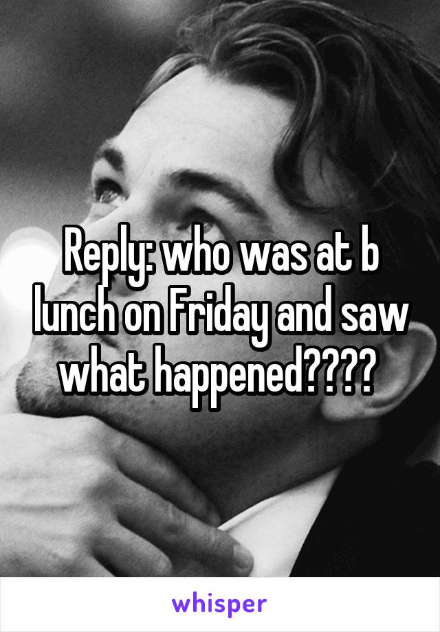 Reply: who was at b lunch on Friday and saw what happened???? 