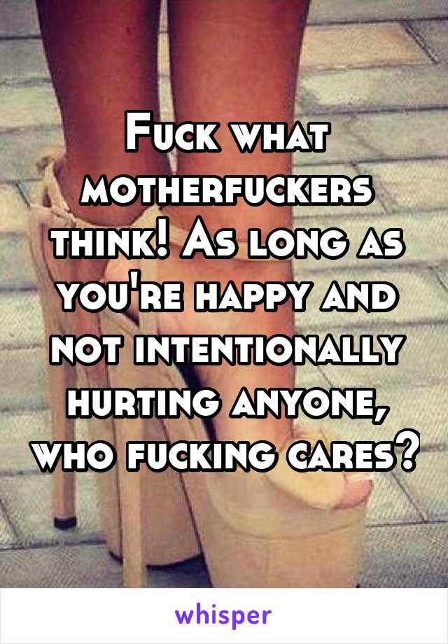 Fuck what motherfuckers think! As long as you're happy and not intentionally hurting anyone, who fucking cares? 