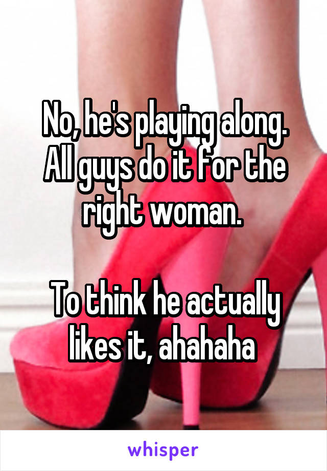 No, he's playing along.
All guys do it for the right woman. 

To think he actually likes it, ahahaha 