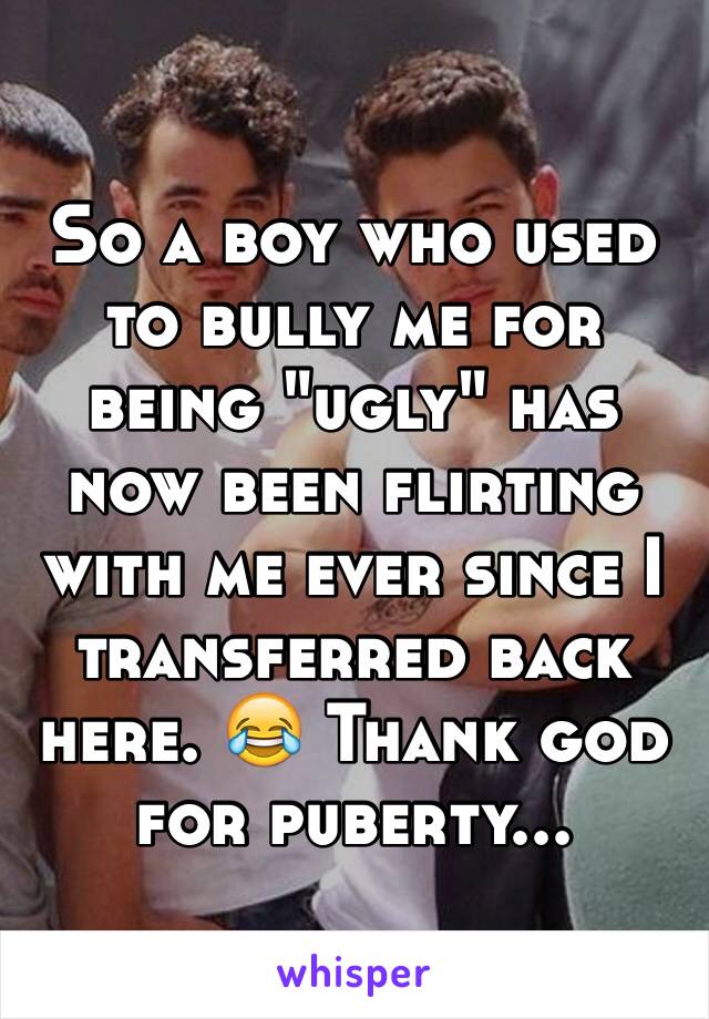 So a boy who used to bully me for being "ugly" has now been flirting with me ever since I transferred back here. 😂 Thank god for puberty...