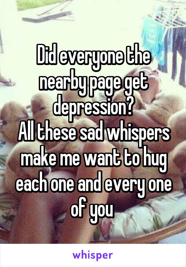 Did everyone the nearby page get depression?
All these sad whispers make me want to hug each one and every one of you 