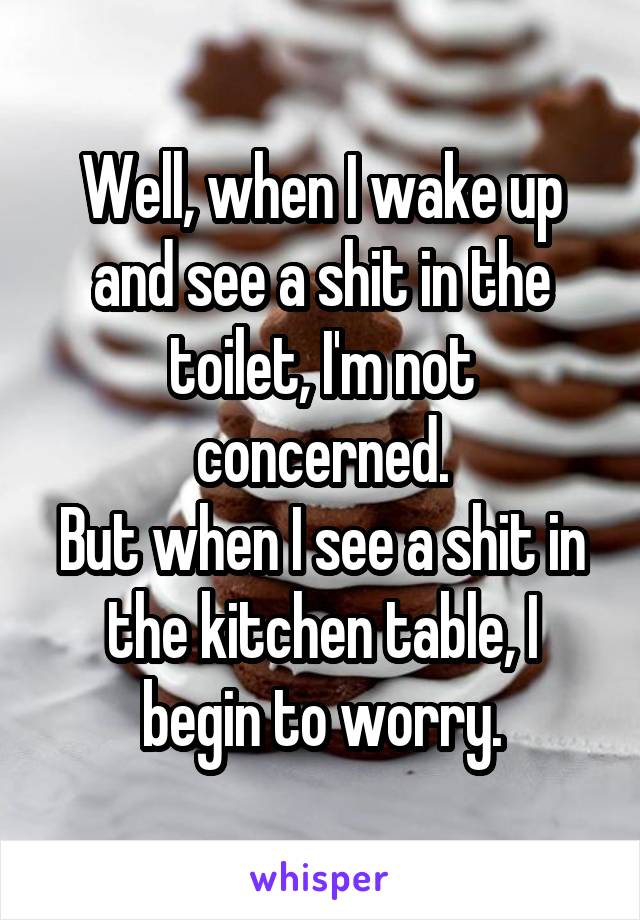 Well, when I wake up and see a shit in the toilet, I'm not concerned.
But when I see a shit in the kitchen table, I begin to worry.