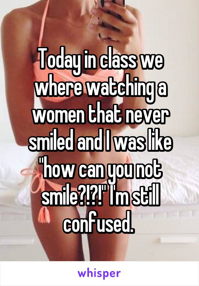 Today in class we where watching a women that never smiled and I was like "how can you not smile?!?!" I'm still confused. 